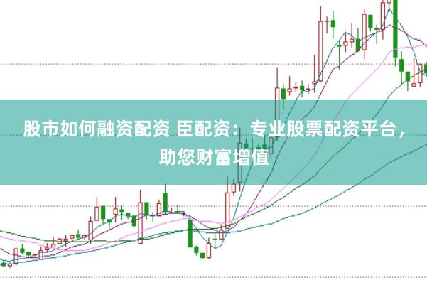 股市如何融资配资 臣配资：专业股票配资平台，助您财富增值