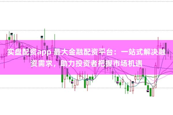实盘配资app 最大金融配资平台：一站式解决融资需求，助力投资者把握市场机遇