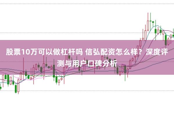股票10万可以做杠杆吗 信弘配资怎么样？深度评测与用户口碑分析