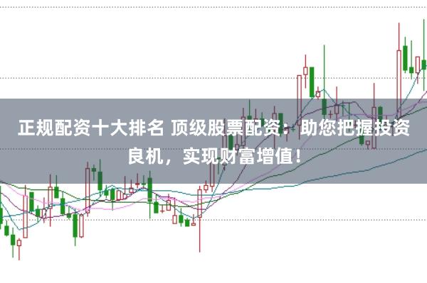 正规配资十大排名 顶级股票配资：助您把握投资良机，实现财富增值！