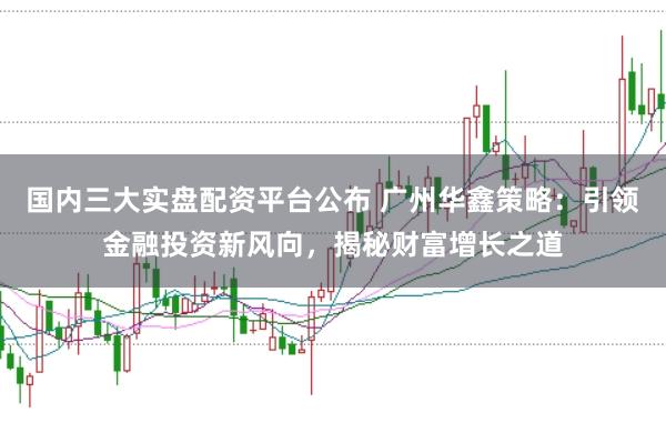 国内三大实盘配资平台公布 广州华鑫策略：引领金融投资新风向，揭秘财富增长之道