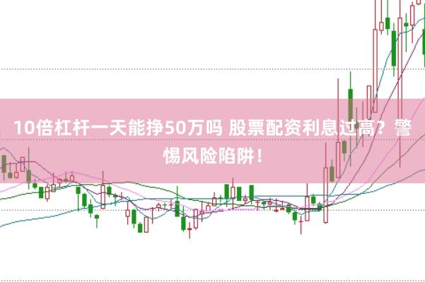 10倍杠杆一天能挣50万吗 股票配资利息过高？警惕风险陷阱！
