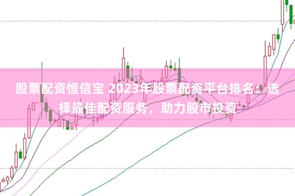 股票配资恒信宝 2023年股票配资平台排名：选择最佳配资服务，助力股市投资