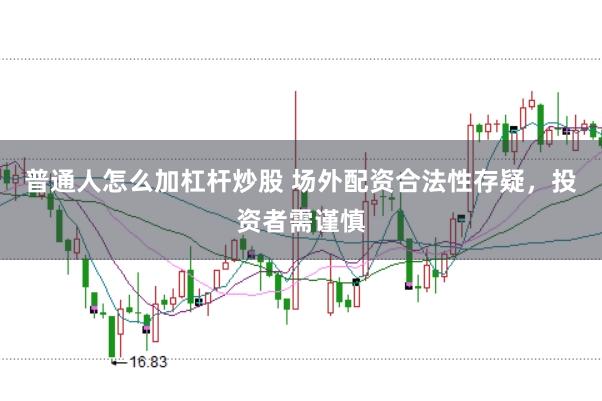 普通人怎么加杠杆炒股 场外配资合法性存疑，投资者需谨慎