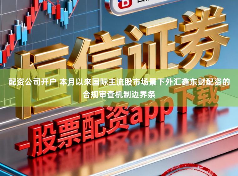 配资公司开户 本月以来国际主流股市场景下外汇鑫东财配资的合规审查机制边界条