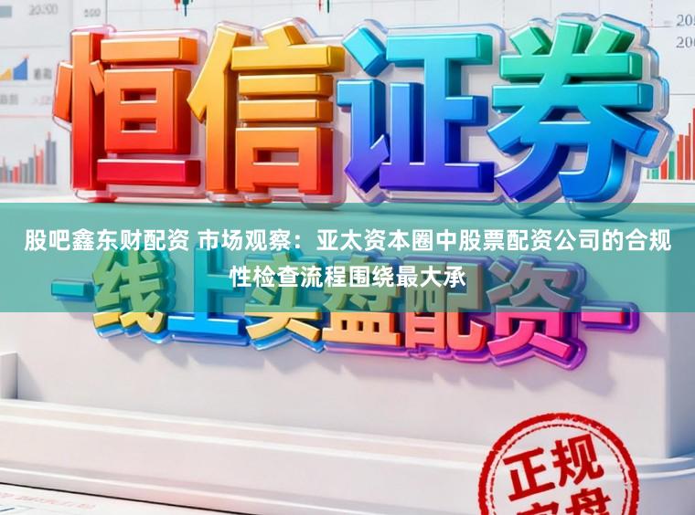 股吧鑫东财配资 市场观察：亚太资本圈中股票配资公司的合规性检查流程围绕最大承