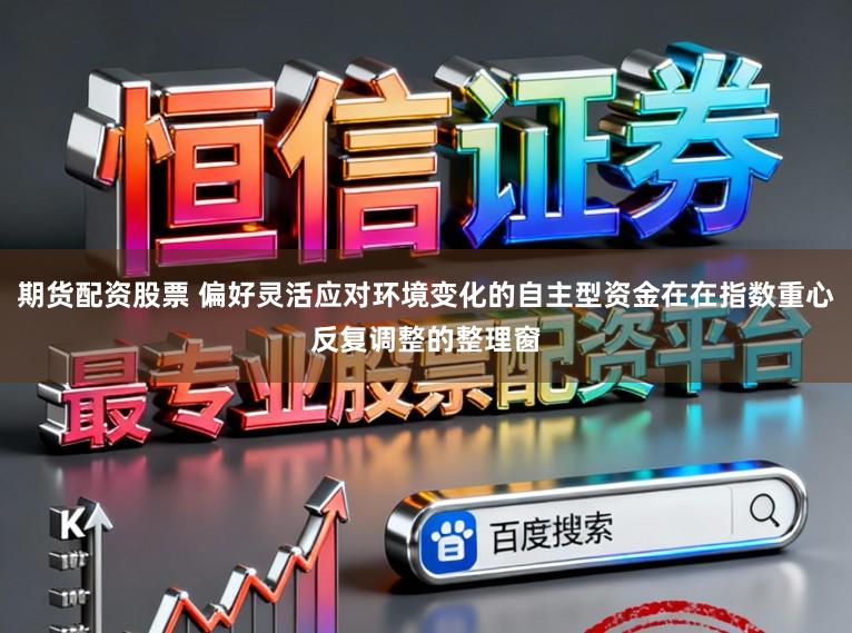 期货配资股票 偏好灵活应对环境变化的自主型资金在在指数重心反复调整的整理窗