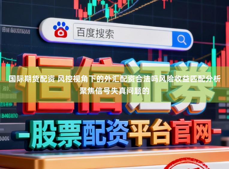 国际期货配资 风控视角下的外汇配资合法吗风险收益匹配分析聚焦信号失真问题的