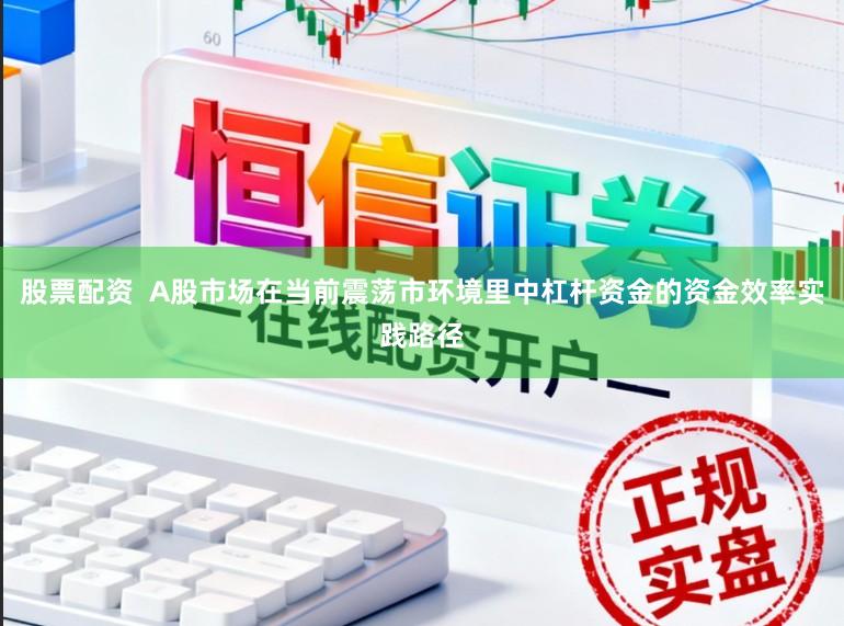 股票配资  A股市场在当前震荡市环境里中杠杆资金的资金效率实践路径