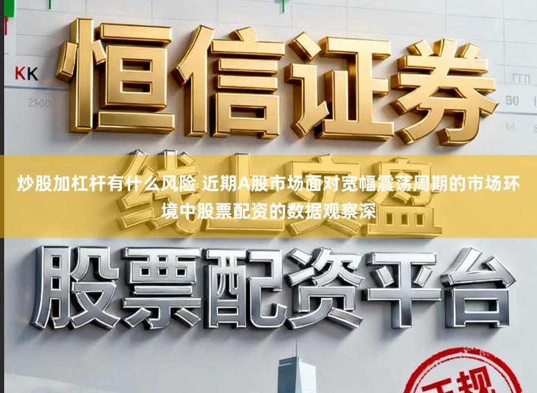 炒股加杠杆有什么风险 近期A股市场面对宽幅震荡周期的市场环境中股票配资的数据观察深