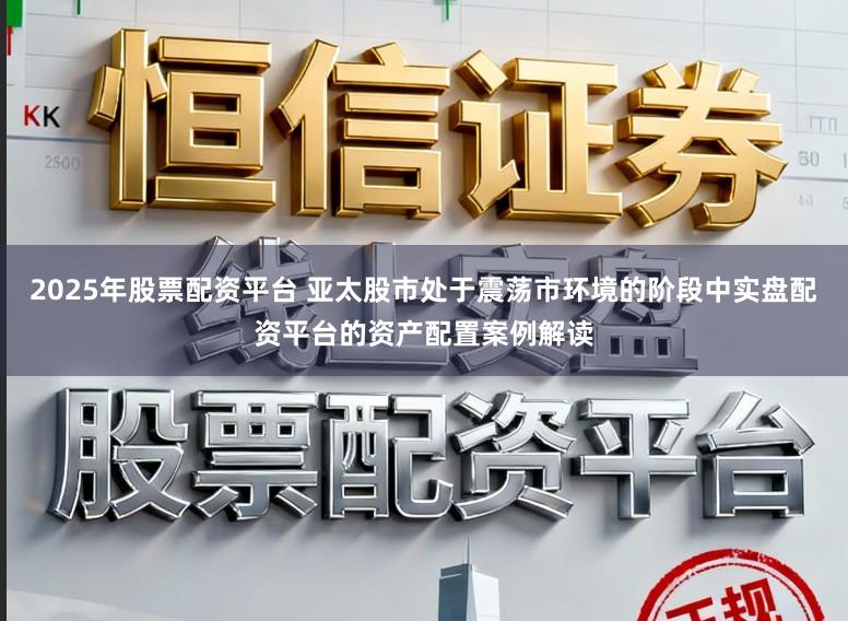 2025年股票配资平台 亚太股市处于震荡市环境的阶段中实盘配资平台的资产配置案例解读