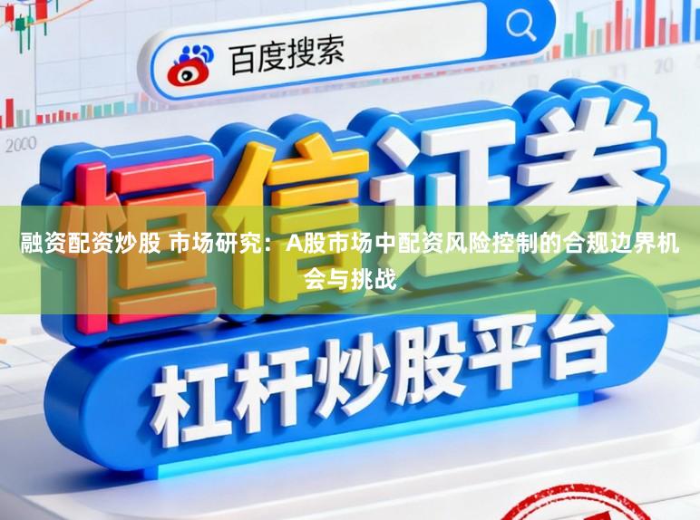 融资配资炒股 市场研究：A股市场中配资风险控制的合规边界机会与挑战