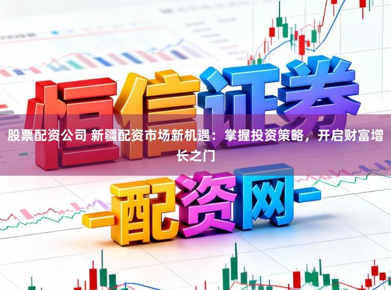 股票配资公司 新疆配资市场新机遇：掌握投资策略，开启财富增长之门
