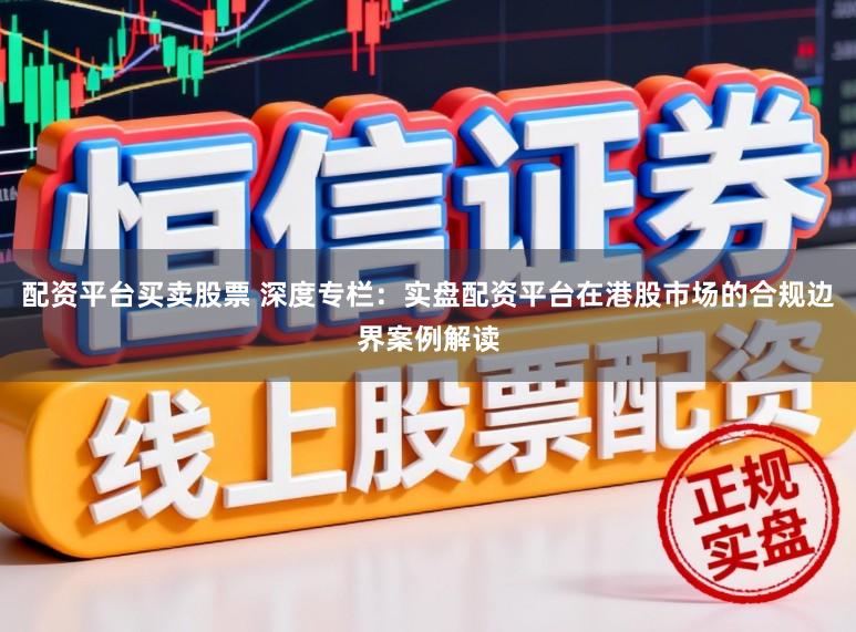 配资平台买卖股票 深度专栏：实盘配资平台在港股市场的合规边界案例解读