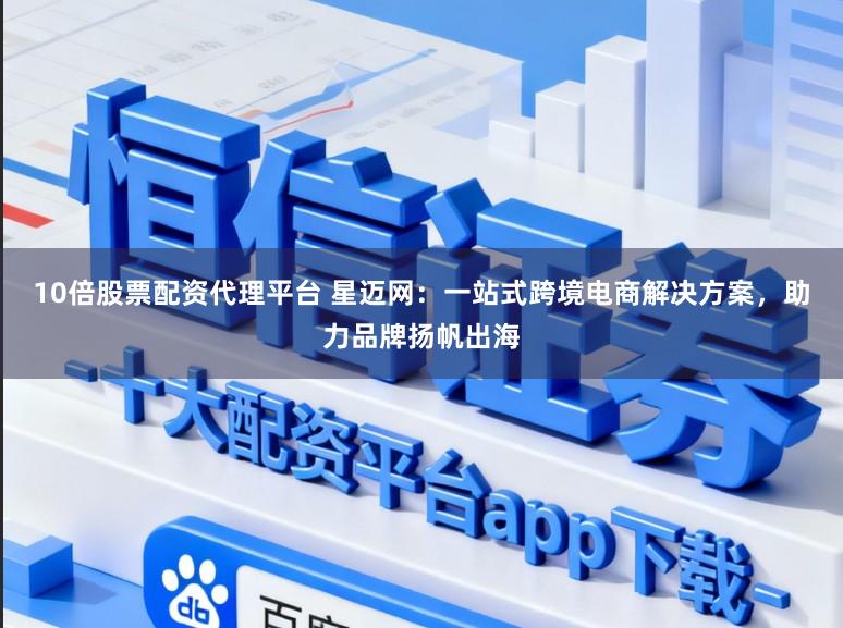 10倍股票配资代理平台 星迈网：一站式跨境电商解决方案，助力品牌扬帆出海