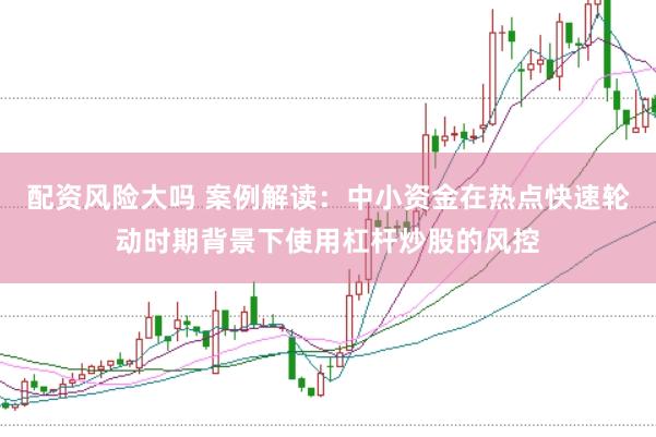 配资风险大吗 案例解读：中小资金在热点快速轮动时期背景下使用杠杆炒股的风控